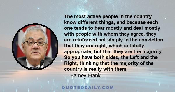 The most active people in the country know different things, and because each one tends to hear mostly and deal mostly with people with whom they agree, they are reinforced not simply in the conviction that they are