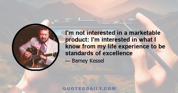 I'm not interested in a marketable product: I'm interested in what I know from my life experience to be standards of excellence