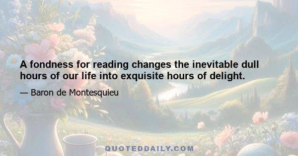 A fondness for reading changes the inevitable dull hours of our life into exquisite hours of delight.