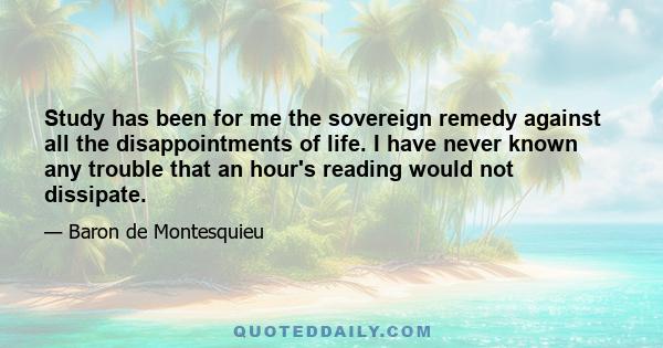 Study has been for me the sovereign remedy against all the disappointments of life. I have never known any trouble that an hour's reading would not dissipate.