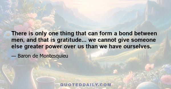 There is only one thing that can form a bond between men, and that is gratitude... we cannot give someone else greater power over us than we have ourselves.