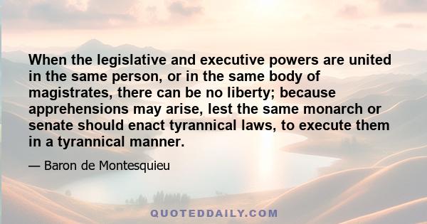 When the legislative and executive powers are united in the same person, or in the same body of magistrates, there can be no liberty; because apprehensions may arise, lest the same monarch or senate should enact