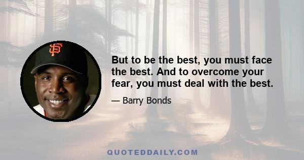 But to be the best, you must face the best. And to overcome your fear, you must deal with the best.