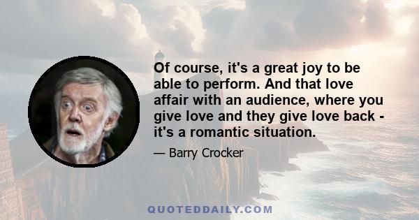 Of course, it's a great joy to be able to perform. And that love affair with an audience, where you give love and they give love back - it's a romantic situation.