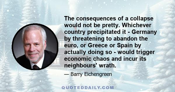 The consequences of a collapse would not be pretty. Whichever country precipitated it - Germany by threatening to abandon the euro, or Greece or Spain by actually doing so - would trigger economic chaos and incur its