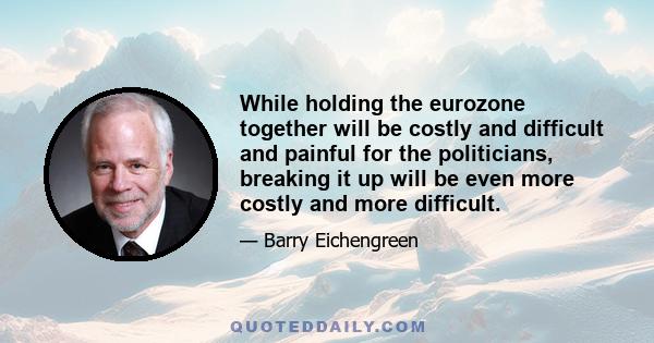 While holding the eurozone together will be costly and difficult and painful for the politicians, breaking it up will be even more costly and more difficult.