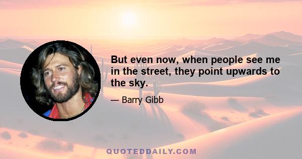 But even now, when people see me in the street, they point upwards to the sky.