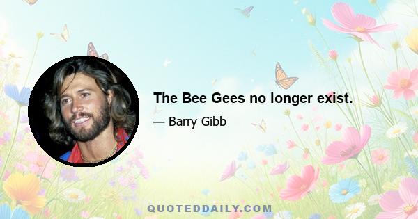 The Bee Gees no longer exist.