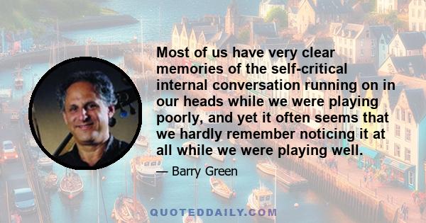 Most of us have very clear memories of the self-critical internal conversation running on in our heads while we were playing poorly, and yet it often seems that we hardly remember noticing it at all while we were