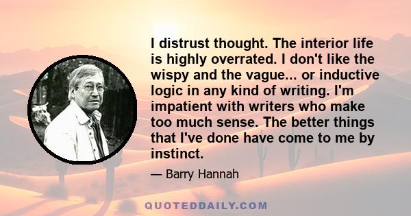 I distrust thought. The interior life is highly overrated. I don't like the wispy and the vague... or inductive logic in any kind of writing. I'm impatient with writers who make too much sense. The better things that