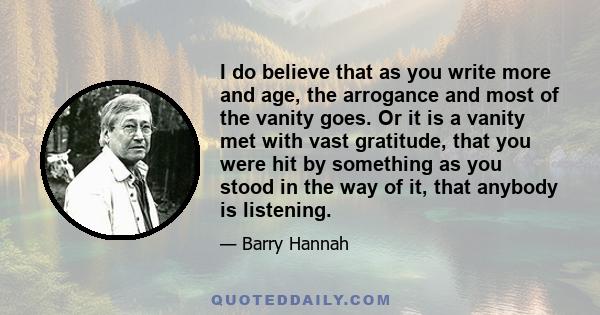 I do believe that as you write more and age, the arrogance and most of the vanity goes. Or it is a vanity met with vast gratitude, that you were hit by something as you stood in the way of it, that anybody is listening.