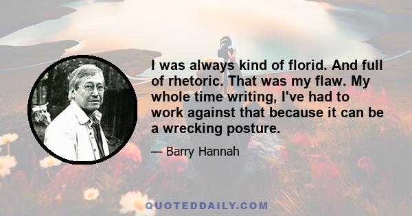 I was always kind of florid. And full of rhetoric. That was my flaw. My whole time writing, I've had to work against that because it can be a wrecking posture.