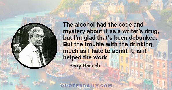 The alcohol had the code and mystery about it as a writer's drug, but I'm glad that's been debunked. But the trouble with the drinking, much as I hate to admit it, is it helped the work.