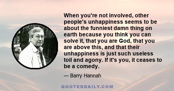 When you're not involved, other people's unhappiness seems to be about the funniest damn thing on earth because you think you can solve it, that you are God, that you are above this, and that their unhappiness is just