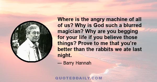 Where is the angry machine of all of us? Why is God such a blurred magician? Why are you begging for your life if you believe those things? Prove to me that you’re better than the rabbits we ate last night.