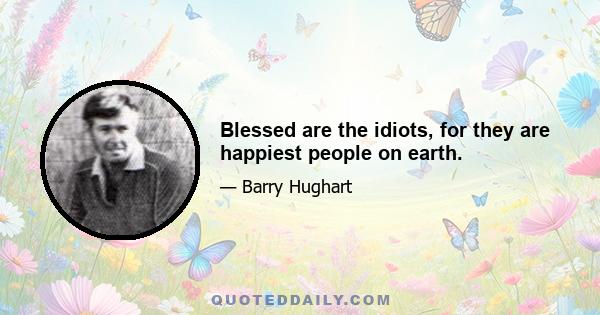 Blessed are the idiots, for they are happiest people on earth.