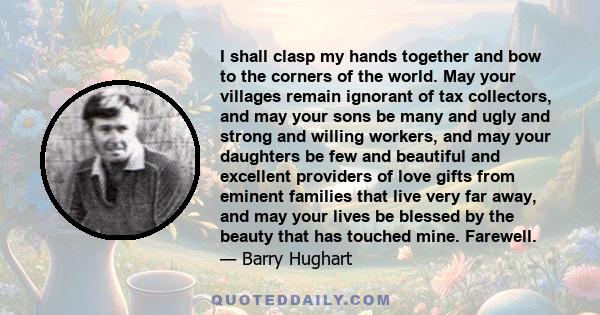 I shall clasp my hands together and bow to the corners of the world. May your villages remain ignorant of tax collectors, and may your sons be many and ugly and strong and willing workers, and may your daughters be few