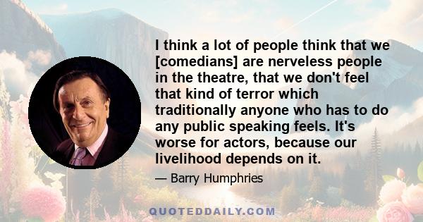 I think a lot of people think that we [comedians] are nerveless people in the theatre, that we don't feel that kind of terror which traditionally anyone who has to do any public speaking feels. It's worse for actors,