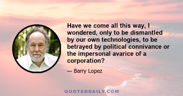 Have we come all this way, I wondered, only to be dismantled by our own technologies, to be betrayed by political connivance or the impersonal avarice of a corporation?