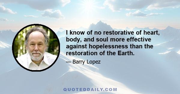 I know of no restorative of heart, body, and soul more effective against hopelessness than the restoration of the Earth.