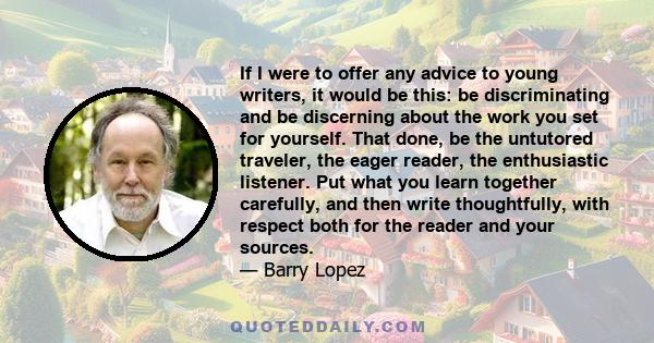 If I were to offer any advice to young writers, it would be this: be discriminating and be discerning about the work you set for yourself. That done, be the untutored traveler, the eager reader, the enthusiastic