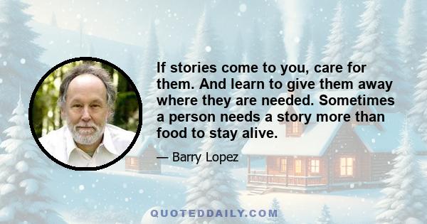 If stories come to you, care for them. And learn to give them away where they are needed. Sometimes a person needs a story more than food to stay alive.