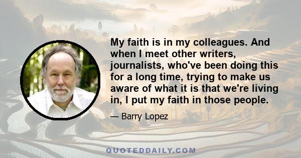 My faith is in my colleagues. And when I meet other writers, journalists, who've been doing this for a long time, trying to make us aware of what it is that we're living in, I put my faith in those people.