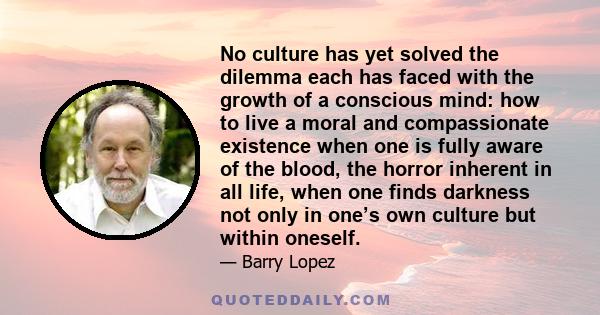 No culture has yet solved the dilemma each has faced with the growth of a conscious mind: how to live a moral and compassionate existence when one is fully aware of the blood, the horror inherent in all life, when one