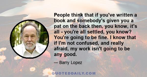 People think that if you've written a book and somebody's given you a pat on the back then, you know, it's all - you're all settled, you know? You're going to be fine. I know that if I'm not confused, and really afraid, 