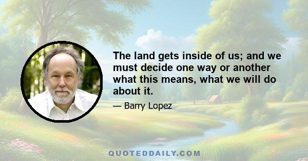 The land gets inside of us; and we must decide one way or another what this means, what we will do about it.