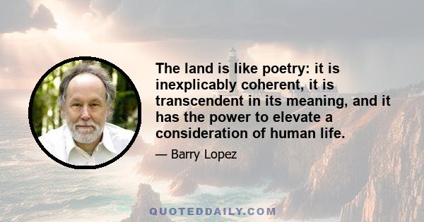 The land is like poetry: it is inexplicably coherent, it is transcendent in its meaning, and it has the power to elevate a consideration of human life.