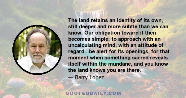 The land retains an identity of its own, still deeper and more subtle than we can know. Our obligation toward it then becomes simple: to approach with an uncalculating mind, with an attitude of regard...be alert for its 