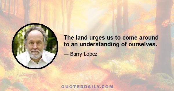 The land urges us to come around to an understanding of ourselves.