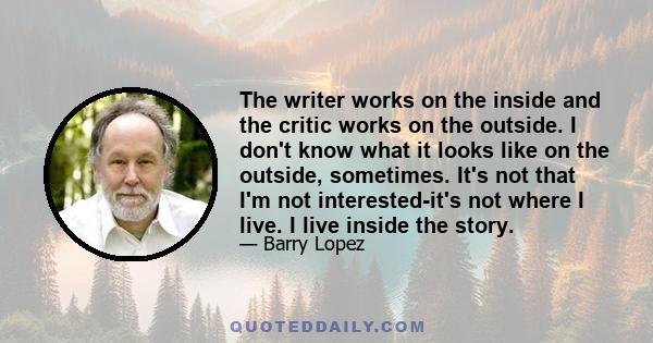 The writer works on the inside and the critic works on the outside. I don't know what it looks like on the outside, sometimes. It's not that I'm not interested-it's not where I live. I live inside the story.