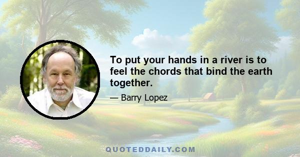 To put your hands in a river is to feel the chords that bind the earth together.