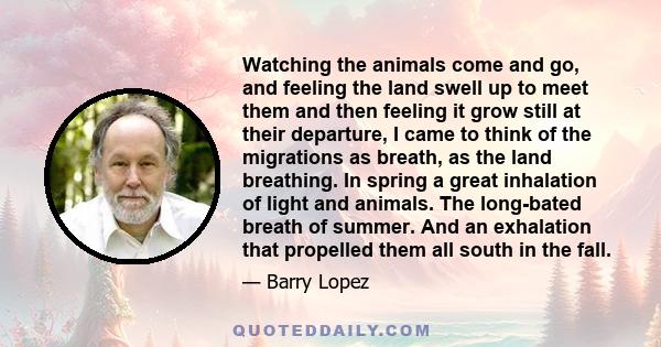 Watching the animals come and go, and feeling the land swell up to meet them and then feeling it grow still at their departure, I came to think of the migrations as breath, as the land breathing. In spring a great