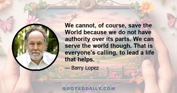 We cannot, of course, save the World because we do not have authority over its parts. We can serve the world though. That is everyone's calling, to lead a life that helps.