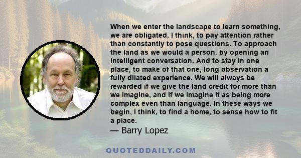 When we enter the landscape to learn something, we are obligated, I think, to pay attention rather than constantly to pose questions. To approach the land as we would a person, by opening an intelligent conversation.