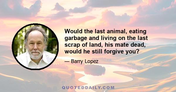 Would the last animal, eating garbage and living on the last scrap of land, his mate dead, would he still forgive you?