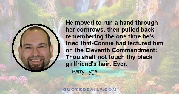 He moved to run a hand through her cornrows, then pulled back remembering the one time he's tried that-Connie had lectured him on the Eleventh Commandment: Thou shalt not touch thy black girlfriend's hair. Ever.