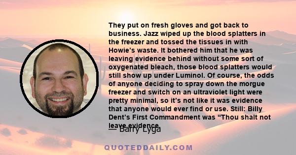 They put on fresh gloves and got back to business. Jazz wiped up the blood splatters in the freezer and tossed the tissues in with Howie’s waste. It bothered him that he was leaving evidence behind without some sort of