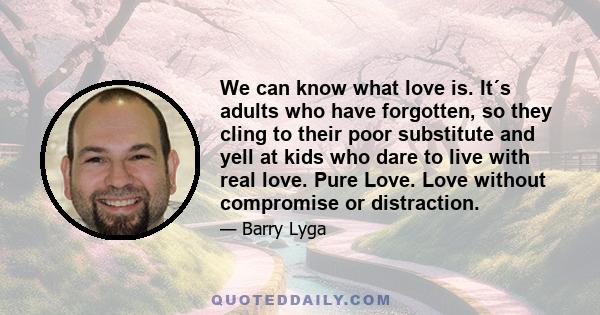 We can know what love is. It´s adults who have forgotten, so they cling to their poor substitute and yell at kids who dare to live with real love. Pure Love. Love without compromise or distraction.