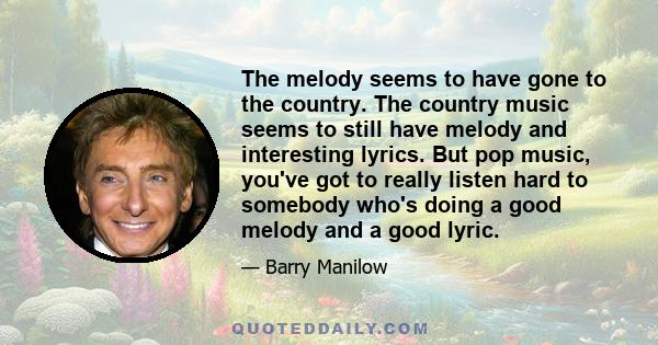 The melody seems to have gone to the country. The country music seems to still have melody and interesting lyrics. But pop music, you've got to really listen hard to somebody who's doing a good melody and a good lyric.