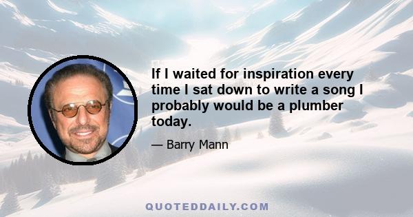 If I waited for inspiration every time I sat down to write a song I probably would be a plumber today.