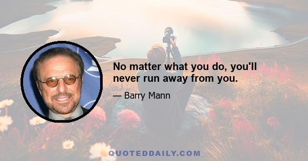 No matter what you do, you'll never run away from you.