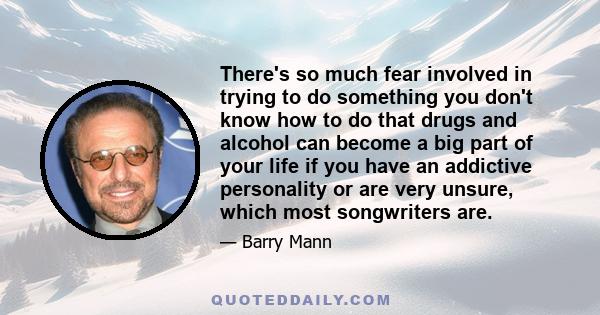 There's so much fear involved in trying to do something you don't know how to do that drugs and alcohol can become a big part of your life if you have an addictive personality or are very unsure, which most songwriters