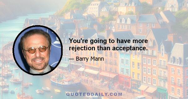 You're going to have more rejection than acceptance.