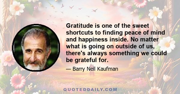 Gratitude is one of the sweet shortcuts to finding peace of mind and happiness inside. No matter what is going on outside of us, there's always something we could be grateful for.