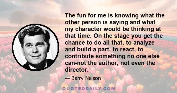 The fun for me is knowing what the other person is saying and what my character would be thinking at that time. On the stage you get the chance to do all that, to analyze and build a part, to react, to contribute