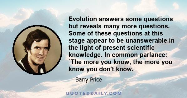 Evolution answers some questions but reveals many more questions. Some of these questions at this stage appear to be unanswerable in the light of present scientific knowledge. In common parlance: `The more you know, the 